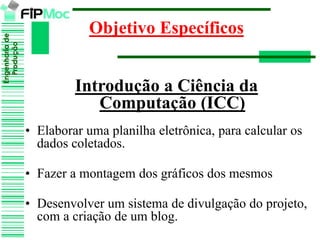 Engenhariade
Produção
Objetivo Específicos
Introdução a Ciência da
Computação (ICC)
• Elaborar uma planilha eletrônica, para calcular os
dados coletados.
• Fazer a montagem dos gráficos dos mesmos
• Desenvolver um sistema de divulgação do projeto,
com a criação de um blog.
 
