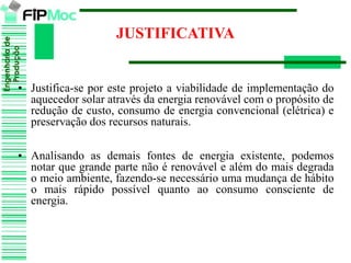 Engenhariade
Produção
JUSTIFICATIVA
• Justifica-se por este projeto a viabilidade de implementação do
aquecedor solar através da energia renovável com o propósito de
redução de custo, consumo de energia convencional (elétrica) e
preservação dos recursos naturais.
• Analisando as demais fontes de energia existente, podemos
notar que grande parte não é renovável e além do mais degrada
o meio ambiente, fazendo-se necessário uma mudança de hábito
o mais rápido possível quanto ao consumo consciente de
energia.
 