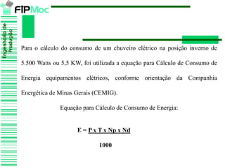 Engenhariade
Produção
Para o cálculo do consumo de um chuveiro elétrico na posição inverno de
5.500 Watts ou 5,5 KW, foi utilizada a equação para Cálculo de Consumo de
Energia equipamentos elétricos, conforme orientação da Companhia
Energética de Minas Gerais (CEMIG).
Equação para Cálculo de Consumo de Energia:
E = P x T x Np x Nd
1000
 