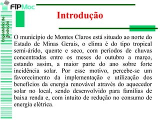 Engenhariade
Produção
Introdução
• O município de Montes Claros está situado ao norte do
Estado de Minas Gerais, o clima é do tipo tropical
semi-árido, quente e seco, com períodos de chuvas
concentradas entre os meses de outubro a março,
estando assim, a maior parte do ano sobre forte
incidência solar. Por esse motivo, percebe-se um
favorecimento da implementação e utilização dos
benefícios da energia renovável através do aquecedor
solar no local, sendo desenvolvido para famílias de
baixa renda e, com intuito de redução no consumo de
energia elétrica.
 