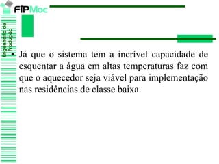 Engenhariade
Produção
• Já que o sistema tem a incrível capacidade de
esquentar a água em altas temperaturas faz com
que o aquecedor seja viável para implementação
nas residências de classe baixa.
 