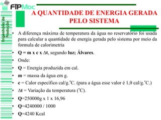 Engenhariade
Produção
A QUANTIDADE DE ENERGIA GERADA
PELO SISTEMA
• A diferença máxima de temperatura da água no reservatório foi usada
para calcular a quantidade de energia gerada pelo sistema por meio da
formula de calorimetria
• Q = m x c x ∆t, segundo luz; Álvares.
• Onde:
• Q = Energia produzida em cal.
• m = massa da água em g.
• c = Calor específico cal/g.°C. (para a água esse valor é 1,0 cal/g.°C.)
• ∆t = Variação da temperatura (°C).
• Q=250000g x 1 x 16,96
• Q=4240000 / 1000
• Q=4240 Kcal
 