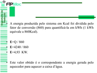 Engenhariade
Produção
• A energia produzida pelo sistema em Kcal foi dividida pelo
fator de conversão (860) para quantificá-la em kWh (1 kWh
equivale a 860Kcal).
• E=Q / 860
• E=4240 / 860
• E=4,93 KW.
• Este valor obtido é o correspondente a energia gerada pelo
aquecedor para aquecer a caixa d’água.
 