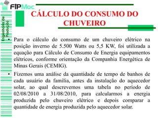 Engenhariade
Produção
• Para o cálculo do consumo de um chuveiro elétrico na
posição inverno de 5.500 Watts ou 5,5 KW, foi utilizada a
equação para Cálculo de Consumo de Energia equipamentos
elétricos, conforme orientação da Companhia Energética de
Minas Gerais (CEMIG).
• Fizemos uma análise da quantidade de tempo de banhos de
cada usuário da família, antes da instalação do aquecedor
solar, ao qual descrevemos uma tabela no período de
02/08/2010 a 31/08/2010, para calcularmos a energia
produzida pelo chuveiro elétrico e depois comparar a
quantidade de energia produzida pelo aquecedor solar.
CÁLCULO DO CONSUMO DO
CHUVEIRO
 