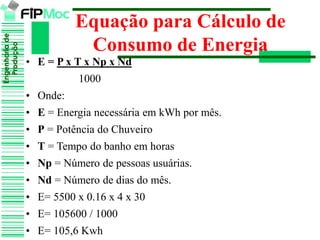 Engenhariade
Produção
Equação para Cálculo de
Consumo de Energia
• E = P x T x Np x Nd
1000
• Onde:
• E = Energia necessária em kWh por mês.
• P = Potência do Chuveiro
• T = Tempo do banho em horas
• Np = Número de pessoas usuárias.
• Nd = Número de dias do mês.
• E= 5500 x 0.16 x 4 x 30
• E= 105600 / 1000
• E= 105,6 Kwh
 