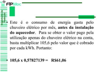Engenhariade
Produção
• Este é o consumo de energia gasta pelo
chuveiro elétrico por mês, antes da instalação
do aquecedor. Para se obter o valor pago pela
utilização apenas do chuveiro elétrico na conta,
basta multiplicar 105,6 pelo valor que é cobrado
por cada kWh. Portanto:
• 105,6 x 0,57827139 = R$61,06
 