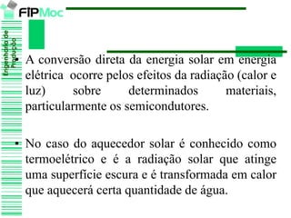 Engenhariade
Produção
• A conversão direta da energia solar em energia
elétrica ocorre pelos efeitos da radiação (calor e
luz) sobre determinados materiais,
particularmente os semicondutores.
• No caso do aquecedor solar é conhecido como
termoelétrico e é a radiação solar que atinge
uma superfície escura e é transformada em calor
que aquecerá certa quantidade de água.
 