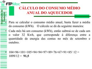 Engenhariade
Produção
CÁLCULO DO CONSUMO MÉDIO
ANUAL DO AQUECEDOR
• Para se calcular o consumo médio anual, basta fazer a média
do consumo (kWh). O cálculo se dá da seguinte maneira:
• Cada mês há um consumo (kWh), então subtrai-se de cada um
o valor 32 Kwh, que corresponde à diferença entre a
quantidade de energia das contas no mês de setembro e
outubro.
• 104+96+101+105+94+94+97+89+76+67+91+85/ 12 =
1099/12 = 91,5
 