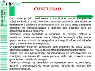 Engenhariade
Produção
CONCLUSÃO
Com esse projeto, analisamos a viabilidade econômica para a
substituição do chuveiro elétrico, sendo desenvolvido com intuito de
demonstrar a eficiência do aquecedor solar de baixo custo e também
contribuir na conscientização e atenção das pessoas para os
problemas do meio ambiente.
Tínhamos como finalidade a economia de energia elétrica e
beneficiar o meio ambiente com a utilização de energia solar, sendo
que, o sol é uma fonte de energia limpa, inesgotável, renovável, não
polui o meio ambiente e é gratuita.
O aquecedor solar foi construído com materiais de baixo custo,
utilizando placas de PVC, e apresentou desempenho satisfatório.
Temos que nos conscientizar da importância de preservarmos as
condições ambientais do nosso planeta, visto que, corremos um
grande risco da falta de energia.
Devemos divulgar os benefícios do aquecedor solar, e, com isso,
garantir a preservação do nosso planeta, através de métodos tão
simples e baratos.
 