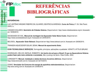 Engenhariade
Produção
Engenhariade
Produção
REFERÊNCIAS
BIBLIOGRÁFICAS
REFERÊNCIAS:
LUZ, ANTÔNIO MÁXIMO RIBEIRO DA; ÁLVARES, BEATRIZ ALVARENGA. Curso de Física, 6°. Ed. São Paulo:
2005 2 v.
CIDADES SOLARES, Seminário de Cidades Solares. Disponível em: htpp://www.cidadessolares.org.br. Acessado
em 19/09/2010.
SOCIEDADE DO SOL, Manual de montagem do Aquecedor Solar Baixo Custo. Disponível em
htpp://www.sociedadedosol.org.br. Acessado em 20/05/2010.
BELOSOL, Aquecedor Solar Belosol. Disponível em htpp://www.belosol.com.br. Acessado em 28/08/2010.
TRANSEN AQUECEDOR SOLAR, SENAI, Manual de aquecimento Solar.
ICON TECNOLOGIA E SERVIÇOS, Termografia, princípios, aplicações e qualidade. VERATTI, ATTÍLIO BRUNO.
RODRIGUES, DÉLCIO; MATAJS, ROBERTO. Um banho de sol para o Brasil: O que os Aquecedores Solares
podem fazer pelo meio ambiente e sociedade, São Lourenço da Serra, Vitae Civillis, 2004.
LORENZETTI. Manual, instalação e dados técnicos chuveiros elétricos. Disponível em
htpp://www.lorenzetti.com.br. Acessado em 02/10/2010.
CEMIG. Simulador de Consumo de energia de aparelhos eletrodomésticos. Disponível em
http:www.cemig.com.br. Acessado em 23/08/2010.
 