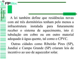 Engenhariade
Produção
A lei também define que residências novas
com até três dormitórios tenham pelo menos a
infraestrutura instalada para futuramente
receber o sistema de aquecimento, isto é:
tubulação em cobre ou em outro material
adequado à água quente, tal como o CPVC.
Outras cidades como Ribeirão Pires (SP),
Jundiaí e Campo Grande (SP) criaram leis de
incentivo ao uso de aquecedor solar.
 