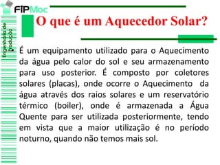 Engenhariade
Produção
• É um equipamento utilizado para o Aquecimento
da água pelo calor do sol e seu armazenamento
para uso posterior. É composto por coletores
solares (placas), onde ocorre o Aquecimento da
água através dos raios solares e um reservatório
térmico (boiler), onde é armazenada a Água
Quente para ser utilizada posteriormente, tendo
em vista que a maior utilização é no período
noturno, quando não temos mais sol.
O que é um Aquecedor Solar?
 