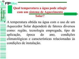 Engenhariade
Produção
Qual temperatura a água pode atingir
com um sistema de Aquecimento
Solar?
• A temperatura obtida na água com o uso de um
Aquecedor Solar dependerá de fatores diversos
como: região, tecnologia empregada, tipo de
aplicação, época do ano, condições
climatológicas e características relacionadas às
condições de instalação.
 