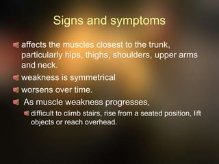 Signs and symptoms
affects the muscles closest to the trunk,
particularly hips, thighs, shoulders, upper arms
and neck.
weakness is symmetrical
worsens over time.
As muscle weakness progresses,
difficult to climb stairs, rise from a seated position, lift
objects or reach overhead.
 