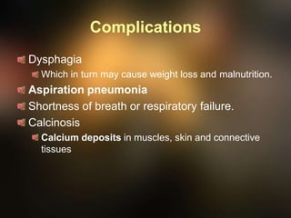 Complications
Dysphagia
Which in turn may cause weight loss and malnutrition.
Aspiration pneumonia
Shortness of breath or respiratory failure.
Calcinosis
Calcium deposits in muscles, skin and connective
tissues
 