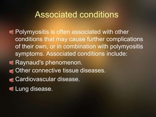 Associated conditions
Polymyositis is often associated with other
conditions that may cause further complications
of their own, or in combination with polymyositis
symptoms. Associated conditions include:
Raynaud's phenomenon.
Other connective tissue diseases.
Cardiovascular disease.
Lung disease.
 
