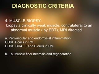 DIAGNOSTIC CRITERIA
4. MUSCLE BIOPSY:
biopsy a clinically weak muscle, contralateral to an
abnormal muscle ( by EDT), MRI directed.
a. Perivascular and endomysial inflammation
CD8+ T cells in PM,
CD8+, CD4+ T and B cells in DM
b. b. Muscle fiber necrosis and regeneration
 