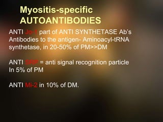 Myositis-specific
AUTOANTIBODIES
ANTI Jo-1 part of ANTI SYNTHETASE Ab’s
Antibodies to the antigen- Aminoacyl-tRNA
synthetase, in 20-50% of PM>>DM
ANTI SRP = anti signal recognition particle
In 5% of PM
ANTI Mi-2 in 10% of DM.
 