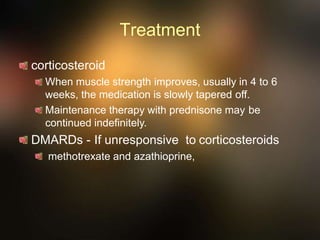 Treatment
corticosteroid
When muscle strength improves, usually in 4 to 6
weeks, the medication is slowly tapered off.
Maintenance therapy with prednisone may be
continued indefinitely.
DMARDs - If unresponsive to corticosteroids
methotrexate and azathioprine,
 