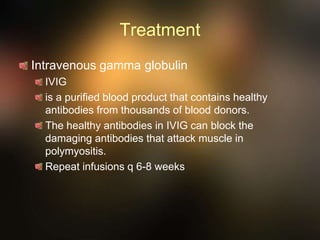 Treatment
Intravenous gamma globulin
IVIG
is a purified blood product that contains healthy
antibodies from thousands of blood donors.
The healthy antibodies in IVIG can block the
damaging antibodies that attack muscle in
polymyositis.
Repeat infusions q 6-8 weeks
 