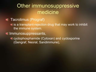 Other immunosuppressive
medicine
Tacrolimus (Prograf)
is a transplant-rejection drug that may work to inhibit
the immune system.
Immunosuppressants,
cyclophosphamide (Cytoxan) and cyclosporine
(Gengraf, Neoral, Sandimmune),
 