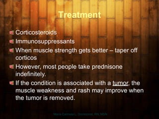 Treatment
Corticosteroids
Immunosuppressants
When muscle strength gets better – taper off
corticos
However, most people take prednisone
indefinitely.
If the condition is associated with a tumor, the
muscle weakness and rash may improve when
the tumor is removed.
Maria Carmela L. Domocmat, RN, MSN
 