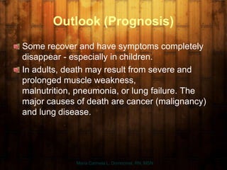 Outlook (Prognosis)
Some recover and have symptoms completely
disappear - especially in children.
In adults, death may result from severe and
prolonged muscle weakness,
malnutrition, pneumonia, or lung failure. The
major causes of death are cancer (malignancy)
and lung disease.
Maria Carmela L. Domocmat, RN, MSN
 