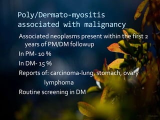Poly/Dermato-myositis
associated with malignancy
Associated neoplasms present within the first 2
years of PM/DM followup
In PM- 10 %
In DM- 15 %
Reports of: carcinoma-lung, stomach, ovary
lymphoma
Routine screening in DM
 