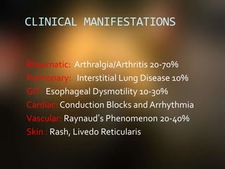 CLINICAL MANIFESTATIONS
Rheumatic: Arthralgia/Arthritis 20-70%
Pulmonary: Interstitial Lung Disease 10%
GIT: Esophageal Dysmotility 10-30%
Cardiac: Conduction Blocks and Arrhythmia
Vascular: Raynaud’s Phenomenon 20-40%
Skin : Rash, Livedo Reticularis
 