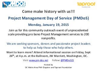 Come make history with us!!! 
Project Management Day of Service (PMDoS) 
Monday, January 19, 2015 
Join us for this community outreach event of unprecedented scale providing pro bono Project Management services to 200 nonprofits. 
We are seeking sponsors, donors and passionate project leaders to help us help those who help others. 
Want to learn more? Attend informational session on Friday, Sept 26th, at 4 p.m. at the Ballroom, JW Marriott, Washington, DC. 
Visit: www.pm-dos.net Follow: @PMDoS15 
Hosted by DC Metro Area PMI Chapters and Taproot Foundation 