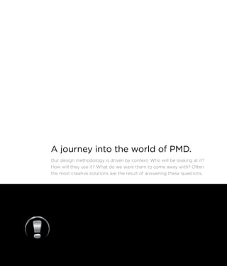 A journey into the world of PMD.
Our design methodology is driven by context. Who will be looking at it?
How will they use it? What do we want them to come away with? Often
the most creative solutions are the result of answering these questions.
 