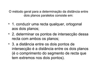 O método geral para a determinação da distância entre dois planos paralelos consiste em: 1. conduzir uma recta qualquer, ortogonal aos dois planos;  2. determinar os pontos de intersecção dessa recta com ambos os planos;  3. a distância entre os dois pontos de intersecção é a distância entre os dois planos (é o comprimento do segmento de recta que tem extremos nos dois pontos). 