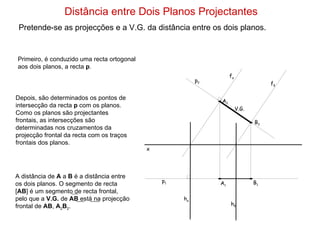 Distância entre Dois Planos Projectantes Pretende-se as projecções e a V.G. da distância entre os dois planos. Primeiro, é conduzido uma recta ortogonal aos dois planos, a recta  p . f α h α Depois, são determinados os pontos de intersecção da recta  p  com os planos. Como os planos são projectantes frontais, as intersecções são determinadas nos cruzamentos da projecção frontal da recta com os traços frontais dos planos. p 2  p 1  V.G. f δ h δ x A 1 A 2 B 1 B 2 A distância de  A  a  B  é a distância entre os dois planos. O segmento de recta [ AB ] é um segmento de recta frontal, pelo que a  V.G.  de  AB  está na projecção frontal de  AB ,  A 2 B 2 . 
