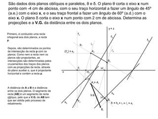 São dados dois planos oblíquos e paralelos, θ e δ. O plano θ corta o eixo  x  num ponto com -4 cm de abcissa, com o seu traço horizontal a fazer um ângulo de 45º (a.e.) com o eixo  x , e o seu traço frontal a fazer um ângulo de 60º (a.d.) com o eixo  x.  O plano δ corta o eixo  x  num ponto com 2 cm de abcissa. Determina as projecções e a  V.G.  da distância entre os dois planos. f θ h θ f δ h δ Primeiro, é conduzido uma recta ortogonal aos dois planos, a recta  p . p 1  p 2  Depois, são determinados os pontos de intersecção da recta  p  com os planos. Como nem a recta nem os planos são projectantes, as intersecções são determinadas pelos cruzamentos dos traços dos planos com as projecções da recta, através do plano auxiliar α, que é projectante horizontal e contém a recta  p . f α ≡   h α i 2  ≡   i 1  ≡   i’ 1  i’ 2  (f υ )  ≡  e 2 ≡   e 1  ≡   A r  V.G. x y   ≡  z H’ 1 H’ 2 H 1 H 2 F 1 F 2 A 1 A 2 B 1 B 2 A distância de  A  a  B  é a distância entre os dois planos. O segmento de recta [ AB ] é um segmento de recta oblíquo, pelo que a  V.G.  de  AB  tem que ser obtida pelo processo de rebatimento. B r 