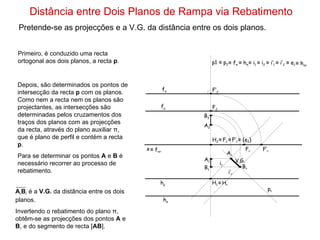 Distância entre Dois Planos de Rampa via Rebatimento Pretende-se as projecções e a V.G. da distância entre os dois planos. f ρ h σ h ρ f σ Primeiro, é conduzido uma recta ortogonal aos dois planos, a recta  p . p1  ≡  p 2 Depois, são determinados os pontos de intersecção da recta  p  com os planos. Como nem a recta nem os planos são projectantes, as intersecções são determinadas pelos cruzamentos dos traços dos planos com as projecções da recta, através do plano auxiliar π, que é plano de perfil e contém a recta  p . Para se determinar os pontos  A  e  B  é necessário recorrer ao processo de rebatimento.  ≡   f π  ≡  h π ≡   F 1 ≡   i 1  ≡  i 2  ≡   F’ 1 ≡   i’ 1  ≡  i ’ 2  ≡   e 1 ≡   h πr ≡   (e 2 ) ≡   f πr ≡   H r i r  i’ r  p r  V.G. x H 2 H 1 F 2 F’ 2 F r F’ r A r B r A r B r  é a  V.G.  da distância entre os dois planos. Invertendo o rebatimento do plano π, obtêm-se as projecções dos pontos  A  e  B , e do segmento de recta [ AB ]. A 1 A 2 B 1 B 2 