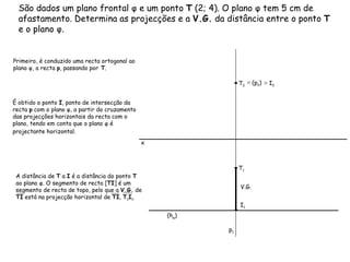 São dados um plano frontal φ e um ponto  T  (2; 4). O plano φ tem 5 cm de afastamento. Determina as projecções e a  V.G.  da distância entre o ponto  T  e o plano φ. Primeiro, é conduzido uma recta ortogonal ao plano φ, a recta  p , passando por  T . (h φ ) p 1  ≡   (p 2 )   É obtido o ponto  I , ponto de intersecção da recta  p  com o plano φ, a partir do cruzamento das projecções horizontais da recta com o plano, tendo em conta que o plano φ é projectante horizontal.   ≡   I 2  V.G. x T 1 T 2 I 1 A distância de  T  a  I  é a distância do ponto  T  ao plano φ. O segmento de recta [ TI ] é um segmento de recta de topo, pelo que a  V.G.  de  TI  está na projecção horizontal de  TI ,  T 1 I 1 . 