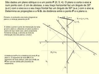 São dados um plano oblíquo α e um ponto  P  (0; 5; 4). O plano α corta o eixo  x  num ponto com -2 cm de abcissa, o seu traço horizontal faz um ângulo de 30º (a.d.) com o eixo  x  e o seu traço frontal faz um ângulo de 50º (a.e.) com o eixo  x . Determina as projecções e a  V.G.  da distância entre o ponto  P  e o plano α. f α h α Primeiro, é conduzido uma recta ortogonal ao plano α, a recta  p , passando por  P . p 1  É obtido o ponto  I , ponto de intersecção da recta  p  com o plano α; utilizando um plano auxiliar α (plano de topo neste caso, plano projectante frontal da recta  p ), e através da recta de intersecção dos dois planos, a recta  i . p 2  ≡   f θ h θ ≡   i 2  i 1  (h φ )  ≡  e 1 ≡   e 2  ≡   I r  V.G. x y   ≡  z P 1 P 2 H 1 H 2 F 1 F 2 I 1 I 2 A distância de  P  a  I  é a distância do ponto  P  ao plano α. O segmento de recta [ PI ] é um segmento de recta oblíquo, pelo que a  V.G.  de  PI  tem que ser obtida pelo processo de rebatimento. P r 