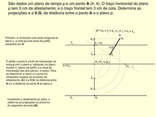 São dados um plano de rampa ρ e um ponto  A  (4; 4). O traço horizontal do plano ρ tem 5 cm de afastamento, e o traço frontal tem 3 cm de cota. Determina as projecções e a  V.G.  da distância entre o ponto  A  e o plano ρ. f ρ h ρ Primeiro, é conduzido uma recta ortogonal ao plano ρ, a recta  p  (uma recta de perfil), passando por  A . p1  ≡  p 2 ≡   f π  ≡  h π ≡   i 1  ≡  i 2  ≡   e 2 ≡   f πr ≡   h πr Invertendo o rebatimento do plano π, obtêm-se as projecções do ponto  I  e do segmento de recta [ AI ]. ≡   F 1 ≡   (e 1 ) ≡   F r i r  p r  V.G. x A 1 A 2 É obtido o ponto  I , ponto de intersecção da recta  p  com o plano ρ; utilizando um plano auxiliar π, (plano de perfil), e a recta de intersecção dos dois planos, a recta  i . Para se determinar a recta  i  e o ponto  I  é necessário recorrer ao processo de rebatimento.  A r I r  é a  V.G.  da distância entre  A  e  I , a distância do ponto  A  ao plano ρ. F 2 H 1 H 2 A r H r I r I 1 I 2 
