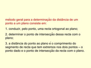 método geral para a determinação da distância de um ponto a um plano consiste em: 1. conduzir, pelo ponto, uma recta ortogonal ao plano;  2. determinar o ponto de intersecção dessa recta com o plano;  3. a distância do ponto ao plano é o comprimento do segmento de recta que tem extremos nos dois pontos – o ponto dado e o ponto de intersecção da recta com o plano.  