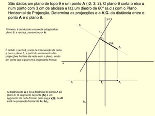 São dados um plano de topo θ e um ponto  A  (-2; 3; 2). O plano θ corta o eixo  x  num ponto com 3 cm de abcissa e faz um diedro de 60º (a.d.) com o Plano Horizontal de Projecção. Determina as projecções e a  V.G.  da distância entre o ponto  A  e o plano θ. f θ h θ p 2  p 1  Primeiro, é conduzido uma recta ortogonal ao plano θ, a recta  p , passando por  A . É obtido o ponto  I , ponto de intersecção da recta  p  com o plano θ, a partir do cruzamento das projecções frontais da recta com o plano, tendo em conta que o plano θ é projectante frontal.   V.G. x A 1 A 2 y   ≡  z A distância de  A  a  I  é a distância do ponto  A  ao plano θ. O segmento de recta [ AI ] é um segmento de recta frontal, pelo que a  V.G.  de  AI  está na projecção frontal de  AI ,  A 2 I 2 . I 1 I 2 