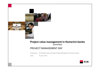 Project value management in Komerční banka
                                     (summary)

PROJECT MANAGEMENT DAY

Prepared by: Jiří Petržilka, Head of Project Portfolio Management, Komerční banka

Date:         15 June, 2010
 