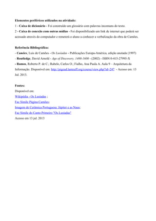 Elementos periféricos utilizados na atividade:
1 - Caixa de dicionário - Foi construído um glossário com palavras incomuns do texto.
2 - Caixa de conexão com outras mídias - Foi disponibilizado um link de internet que poderá ser
acessado através do computador e remeterá o aluno a conhecer a verbalização da obra de Camões.
Referência Bibliográfica:
- Camões, Luis de Camões - Os Lusíadas - Publicações Europa-América, edição anotada (1997)
- Routledge, David Arnold - Age of Discovery, 1400-1600 - (2002) - ISBN 0-415-27995-X
- Ramos, Roberto P. de C.; Rabelo, Carlos O.; Fialho, Ana Paula A. Aula 9 – Arquitetura da
Informação. Disponível em: http://pigead.lanteuff.org/course/view.php?id=247 - Acesso em: 13
Jul. 2013.
Fontes:
Disponível em:
Wikipédia - Os Lusíadas ;
Fac Símile Página Camões;
Imagem de Cerâmica Portuguesa: Júpiter e as Naus;
Fac Símile do Canto Primeiro "Os Lusíadas"
Acesso em 13 jul. 2013
 