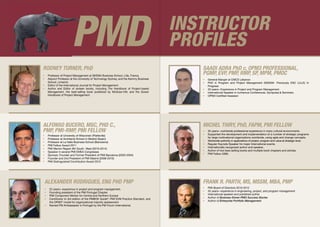 Rodney Turner, PhD
•	 Professor of Project Management at SKEMA Business School, Lille, France.
•	 Adjunct Professor at the University of Technology Sydney, and the Kemmy Business
School, Limerick.
•	 Editor of the International Journal for Project Management.
•	 Author and Editor of sixteen books, including The Handbook of Project-based
Management, the best-selling book published by McGraw-Hill, and the Gower
Handbook of Project Management.
Alexander Rodrigues, Eng PhD PMP
•	 22 years+ experience in project and program management.
•	 Founding president of the PMI Portugal Chapter.
•	 PMI Component Mentor for Central and Northern Europe
•	 Contributor to 3rd edition of the PMBOK Guide®
, PMI EVM Practice Standard, and
the OPM3®
model for organizational maturity assessment.
•	 Named PM Ambassador in Portugal by the PM Forum International.
PMD
•	 Professor at University of Wisconsin (Platteville)
•	 Professor at Architects School in Madrid (Spain)
•	 Professor at La Salle Business School (Barcelona)
•	 PMI Fellow Award 2011
•	 PMI Mentor Region 8th South- West (2010-2014)
•	 Speaker in several PMI EMEA Congresses
•	 Sponsor, Founder and Former President of PMI Barcelona (2003-2004)
•	 Founder and 2nd President of PMI Madrid (2008-2010)
•	 PMI Distinguished Contribution Award 2010
Alfonso Bucero, MSc, PhD C.,
PMP, PMI-RMP, PMI Fellow
INSTRUCTOR
profiles
•	 35 years+ worldwide professional experience in many cultural environments.
•	 Supported the development and implementation of a number of strategic programs
for large multinational organizations worldwide, using agile and change concepts.
•	 Worldwide authority in applications of project, program and value at strategic level.
•	 Regular Keynote Speaker for major International events.
•	 Internationally recognized author and speaker..
•	 Author of two best-selling books and multiple book chapters and articles.
•	 PMI Fellow 2006.
Michel Thiry, PhD, FAPM, PMI Fellow
•	 PMI Board of Directors 2010-2012
•	 35 years+ experience in engineering, project, and program management
•	 International speaker and published author
•	 Author of Business Driven PMO Success Stories
•	 Author of Enterprise Portfolio Management
Frank R. Parth, MS, MSSM, MBA, PMP
Saadi Adra PhD c, OPM3 Professional,
PgMP, EVP, PMP, RMP, SP, MPM, PMOC
•	 General Manger at CMCS Lebanon
•	 PhD in Program and Project Management (SKEMA- Previously ESC LILLE) In
Progress
•	 20 years+ Experience in Project and Program Management
•	 International Speaker in numerous Conferences, Symposia & Seminars.
•	 OPM3 Certified Assessor
 