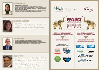 Project Management
Postgraduate Certificate
Certificate comes with:
or
Co-Requisite:
OPTIONAL:
Diploma comes with one of the
following optional certificates:
Project Management
Postgraduate DIPLOMA
Ibrahim Dani
•	 28+ years of experience in IT, Business and Projects, Program and Relationship
Management
•	 Managed multiple projects and programs ranging from 3 to 24+ months, with multi‐
million US Dollars budgets, and with multicultural teams with various team sizes
including internal and vendor resources
•	 Experienced project/program management trainer
•	 Abu Dhabi Local Councilor of the MBA course Exploring the International Business
Environment at Strathclyde Business School (Glasgow, UK).
•	 International Speaker in PMI EMEA Global Congress, PMI Lebanon Chapter,
Operational Excellence Society of Abu Dhabi among others.
Graziella Abi Fares
•	 20 years+ Design and Project Management experience in consultancy, Architecture
and Interior design.
•	 DAS (Diploma of Advanced Studies) in Project Management from HEC Université de
Genève 2012
•	 Diplome des Etudes Supérieures en Architecture de l’ALBA 1992
•	 IPMA-D (International Project Management Association) Certificate April 2012
Rania Khawaja
•	 General Manager at CMCS Jordan
•	 16+ years of professional experience in project management consultancy.
•	 Extensive experience in scheduling and preparation of Master Development Plans,
planning and project control procedures, scheduling of tendering programs,
resources loading and cash flow.
•	 Successfully completed the international Entrepreneurs and Enterprise Development
Program and won the first prize for Business Creation of this program.
Joe Mansour
•	 25+ years of experience in Project Management, planning and controls.
•	 Extensive experience in fields of Construction, Infrastructure, Oil and Gas.
•	 Keynote Speaker in numerous events including those directed to Nigerian Institute of
Quantity Surveyors, Chartered Institute of Arbitrators, among others.
 