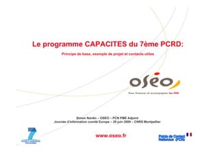 Le
L programme CAPACITES d 7ème PCRD
                      du 7è  PCRD:
        Principe de base, exemple de projet et contacts utiles




                                                    Pour financer et accompagner les PME




                   Simon Nardin – OSEO – PCN PME Adjoint
    Journée d’information comité Europe – 29 juin 2009 – CNRS Montpellier



                              www.oseo.fr
 