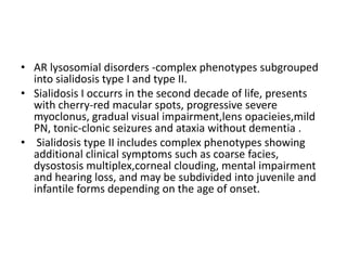 AR lysosomial disorders -complex phenotypes subgrouped into sialidosis type I and type II.Sialidosis I occurrs in the second decade of life, presents with cherry-red macular spots, progressive severe myoclonus, gradual visual impairment,lensopacieies,mild PN, tonic-clonic seizures and ataxia without dementia .Sialidosis type II includes complex phenotypes showing additional clinical symptoms such as coarse facies, dysostosismultiplex,corneal clouding, mental impairment and hearing loss, and may be subdivided into juvenile and infantile forms depending on the age of onset.