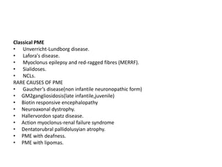 Classical PME Unverricht-Lundborg disease.Lafora's disease.Myoclonus epilepsy and red-ragged fibres (MERRF).Sialidoses. NCLs.RARE CAUSES OF PMEGaucher’s disease(non infantile neuronopathic form)GM2gangliosidosis(late infantile,juvenile)Biotin responsive encephalopathyNeuroaxonal dystrophy.Hallervordonspatz disease.Action myoclonus-renal failure syndromeDentatorubralpallidolusyian atrophy.PME with deafness.PME with lipomas.