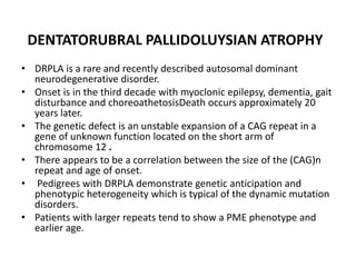 DENTATORUBRAL PALLIDOLUYSIAN ATROPHYDRPLA is a rare and recently described autosomal dominant neurodegenerative disorder. Onset is in the third decade with myoclonic epilepsy, dementia, gait disturbance and choreoathetosisDeath occurs approximately 20 years later. The genetic defect is an unstable expansion of a CAG repeat in a gene of unknown function located on the short arm of chromosome 12 . There appears to be a correlation between the size of the (CAG)n repeat and age of onset. Pedigrees with DRPLA demonstrate genetic anticipation and phenotypic heterogeneity which is typical of the dynamic mutation disorders. Patients with larger repeats tend to show a PME phenotype and earlier age.
