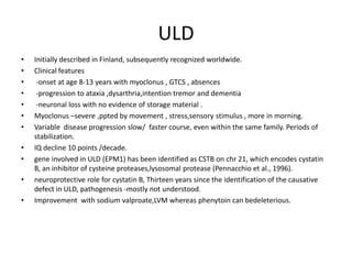 ULDInitially described in Finland, subsequently recognized worldwide.Clinical features -onset at age 8-13 years with myoclonus , GTCS , absences -progression to ataxia ,dysarthria,intention tremor and dementia   -neuronal loss with no evidence of storage material .Myoclonus –severe ,ppted by movement , stress,sensory stimulus , more in morning.Variable  disease progression slow/  faster course, even within the same family. Periods of stabilization.IQ decline 10 points /decade. gene involved in ULD (EPM1) has been identified as CSTB on chr 21, which encodes cystatin B, an inhibitor of cysteineproteases,lysosomal protease (Pennacchio et al., 1996).neuroprotectiverole for cystatin B, Thirteen years since the identification of the causative defect in ULD, pathogenesis -mostly not understood.Improvement with sodium valproate,LVM whereas phenytoin can bedeleterious.