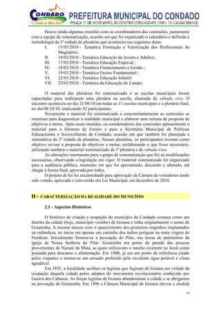 10
Houve ainda algumas reuniões com os coordenadores das comissões, juntamente
com a equipe de sistematização, ocasião em que foi organizado o calendário e definida a
metodologia da 1ª rodada de plenárias que aconteceu nas seguintes datas:
I. 15/03/2010 - Temática Formação e Valorização dos Profissionais do
Magistério;
II. 16/03/2010 - Temática Educação de Jovens e Adultos;
III. 17/03/2010 - Temática Educação Especial ;
IV. 18/03/2010 - Temática Financiamento e Gestão ;
V. 19/03/2010 - Temática Ensino Fundamental ;
VI. 22/03/2010 - Temática Educação Infantil.
VII. 23/03/2010 - Temática da Educação do Campo.
O material das plenárias foi sistematizado e as escolas municipais foram
capacitadas para realizarem uma plenária na escola, chamada de sábado vivo. O
encontro aconteceu no dia 21/08/10 em todas as 11 escolas municipais e a plenária final,
no dia 08/10/10, totalizando 82 participantes.
Novamente o material foi sistematizado e concomitantemente as comissões se
reuniram para diagnosticar a realidade municipal e elaborar uma minuta de proposta de
objetivos e metas. Após essas reuniões, os coordenadores das comissões apresentaram o
material para a Diretora de Ensino e para a Secretária Municipal de Políticas
Educacionais e Socioculturais de Condado, ocasião em que também foi planejada a
sistemática da 2ª rodada de plenárias. Nessas plenárias, os participantes tiveram como
objetivo revisar a proposta de objetivos e metas, reelaborando o que fosse necessário,
utilizando também o material sistematizado da 1ª plenária e do sábado vivo.
As alterações retornaram para o grupo de sistematização que fez as modificações
necessárias, observando a legislação em vigor. O material sistematizado foi organizado
para a audiência pública, momento em que foi apresentado, discutido e alterado, até
chegar à forma final, aprovada por todos.
O projeto de lei foi encaminhado para aprovação da Câmara de vereadores tendo
sido votado, aprovado e convertido em Lei Municipal, em dezembro de 2010.
II - CARACTERIZAÇÃO DA REALIDADE DO MUNICÍPIO
2.1 - Aspectos Históricos
O histórico de criação e ocupação do município de Condado começa como um
distrito da cidade (hoje, município vizinho) de Goiana e tinha originalmente o nome de
Goianinha. A mesma nasceu com o aparecimento dos primeiros engenhos implantados
na redondeza, no início era apenas um caminho dos índios potiguar na mata virgem do
Nordeste. Inicialmente formou-se a povoação do Pilar, nas terras de patrimônio da
igreja de Nossa Senhora do Pilar. Goianinha era ponto de parada das pessoas
provenientes de Nazaré da Mata, as quais utilizavam o rancho existente no local como
pousada para descanso e alimentação. Em 1800, já era um ponto de referência citado
pelos viajantes e tornou-se um arruado preferido pela excelente água potável e clima
agradável.
Em 1835, a localidade acolheu os legistas que fugiram de Goiana em virtude da
ocupação daquela cidade pelos adeptos do movimento revolucionário conhecido por
Guerra dos Cabanos. As forças legistas de Goiana abandonaram a cidade e se abrigaram
na povoação de Goianinha. Em 1896 a Câmara Municipal de Goiana elevou a aludida
 
